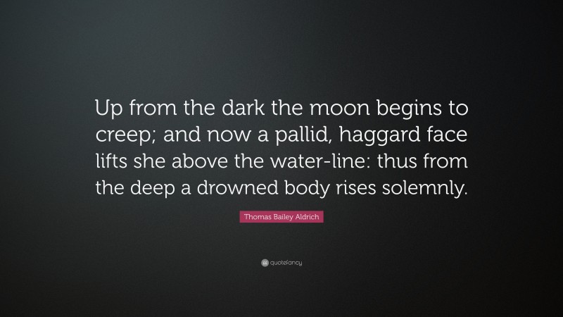 Thomas Bailey Aldrich Quote: “Up from the dark the moon begins to creep; and now a pallid, haggard face lifts she above the water-line: thus from the deep a drowned body rises solemnly.”