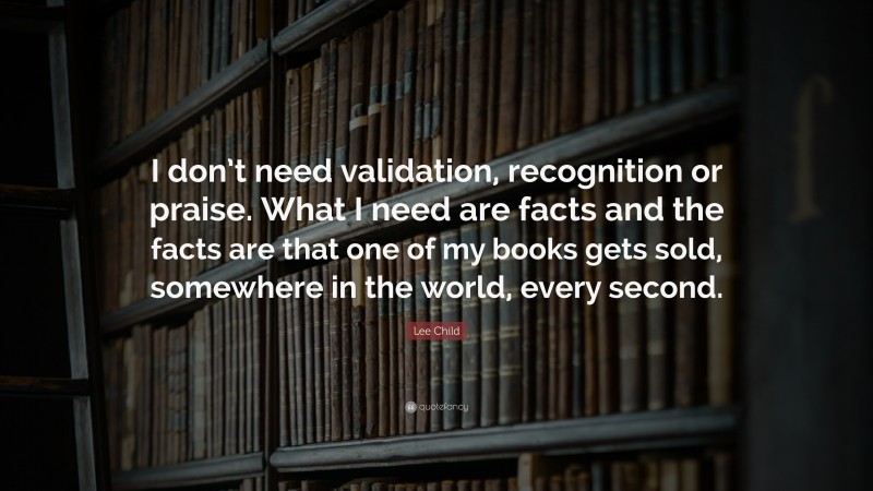 Lee Child Quote: “I don’t need validation, recognition or praise. What I need are facts and the facts are that one of my books gets sold, somewhere in the world, every second.”