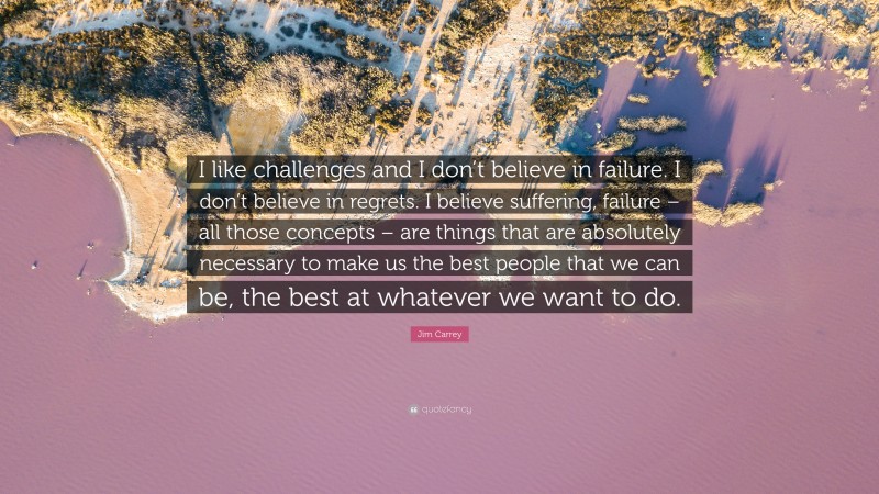 Jim Carrey Quote: “I like challenges and I don’t believe in failure. I don’t believe in regrets. I believe suffering, failure – all those concepts – are things that are absolutely necessary to make us the best people that we can be, the best at whatever we want to do.”