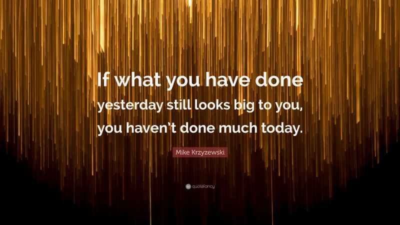 Mike Krzyzewski Quote: “If what you have done yesterday still looks big to you, you haven’t done much today.”