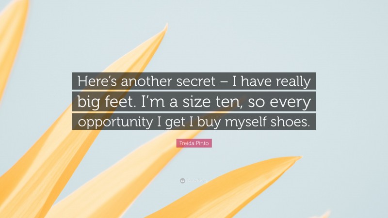 Freida Pinto Quote: “Here’s another secret – I have really big feet. I’m a size ten, so every opportunity I get I buy myself shoes.”