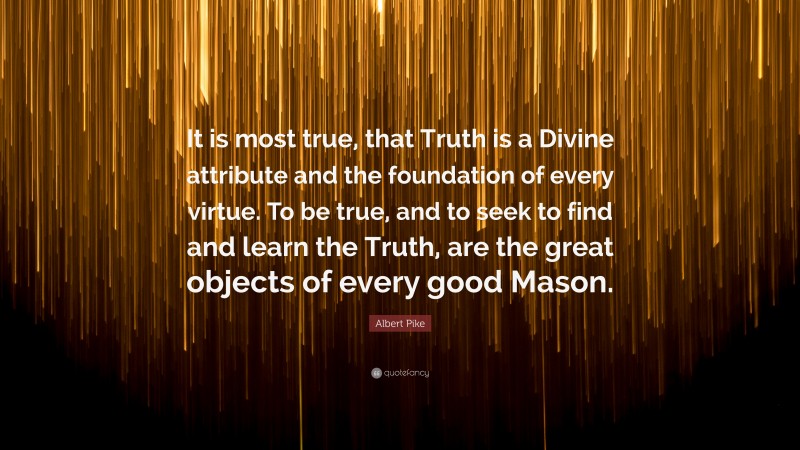 Albert Pike Quote: “It is most true, that Truth is a Divine attribute and the foundation of every virtue. To be true, and to seek to find and learn the Truth, are the great objects of every good Mason.”