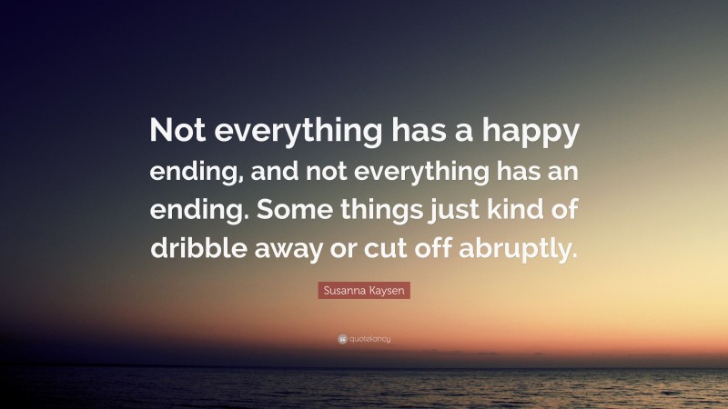 Susanna Kaysen Quote: “Not everything has a happy ending, and not everything has an ending. Some things just kind of dribble away or cut off abruptly.”