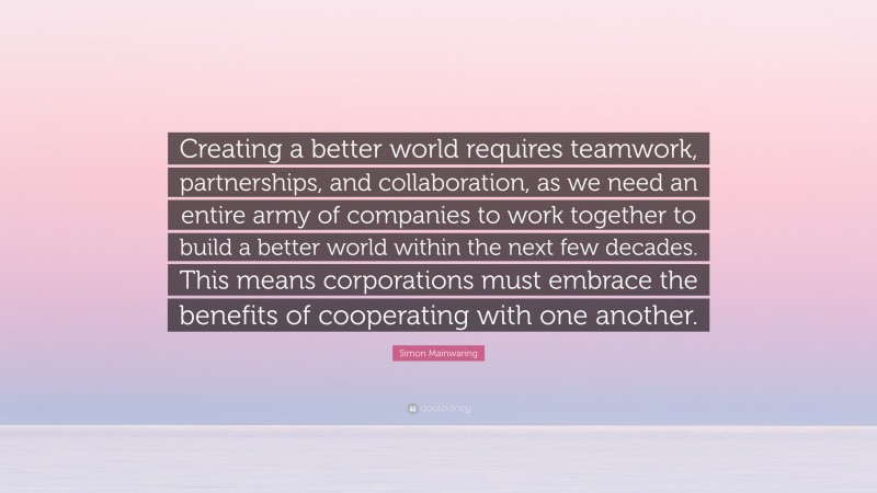 Simon Mainwaring Quote: “Creating a better world requires teamwork, partnerships, and collaboration, as we need an entire army of companies to work together to build a better world within the next few decades. This means corporations must embrace the benefits of cooperating with one another.”