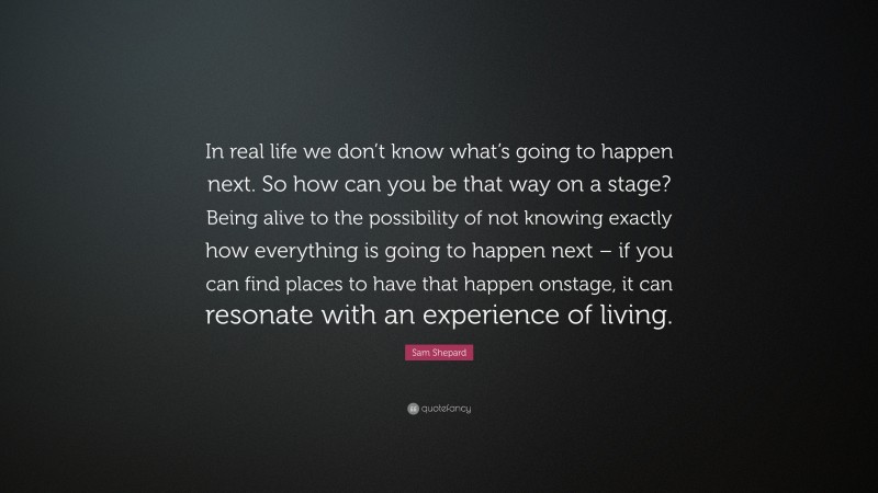 Sam Shepard Quote: “In real life we don’t know what’s going to happen next. So how can you be that way on a stage? Being alive to the possibility of not knowing exactly how everything is going to happen next – if you can find places to have that happen onstage, it can resonate with an experience of living.”