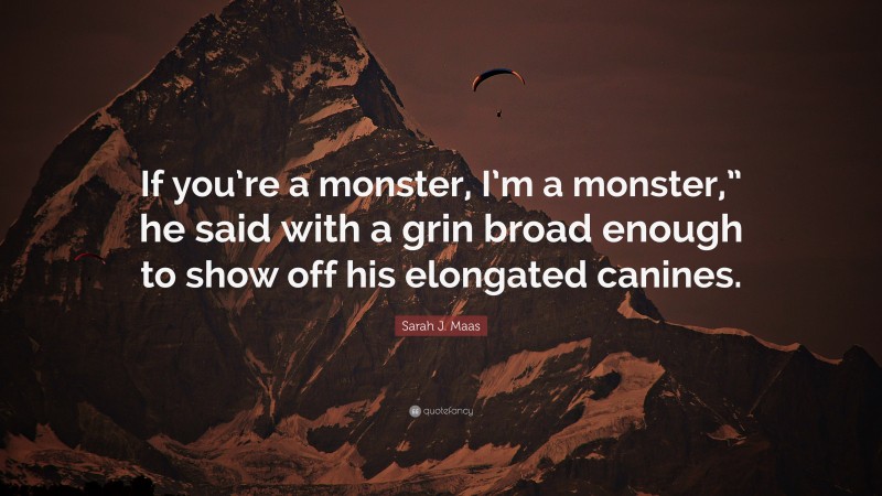Sarah J. Maas Quote: “If you’re a monster, I’m a monster,” he said with a grin broad enough to show off his elongated canines.”