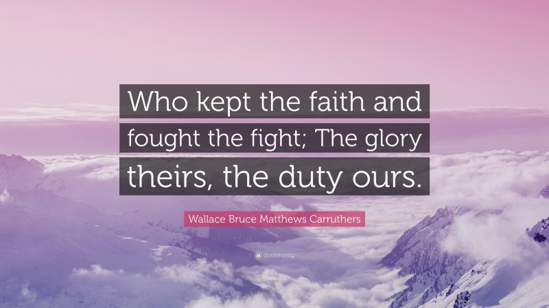 Wallace Bruce Matthews Carruthers Quote: “Who kept the faith and fought the fight; The glory theirs, the duty ours.”