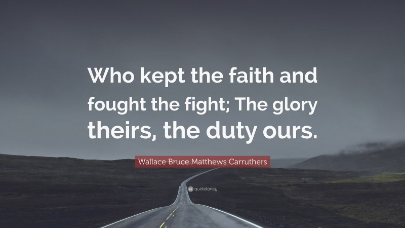 Wallace Bruce Matthews Carruthers Quote: “Who kept the faith and fought the fight; The glory theirs, the duty ours.”
