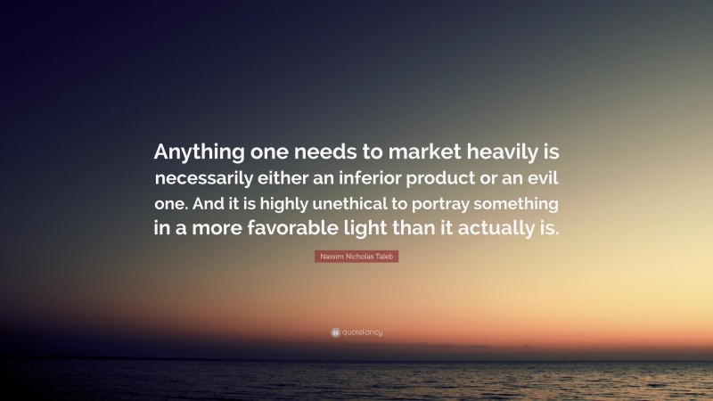 Nassim Nicholas Taleb Quote: “Anything one needs to market heavily is necessarily either an inferior product or an evil one. And it is highly unethical to portray something in a more favorable light than it actually is.”
