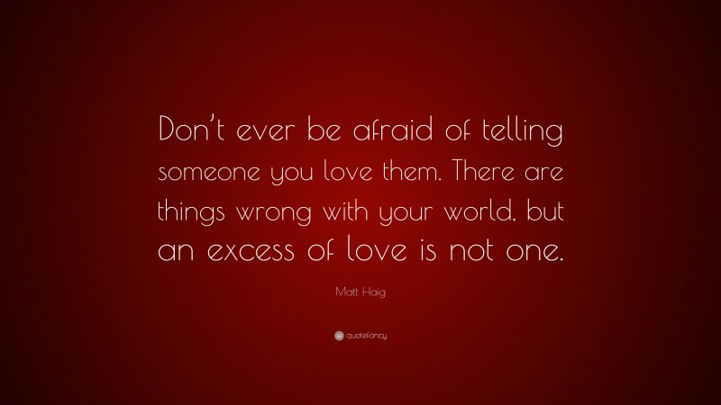 Matt Haig Quote: “Don’t ever be afraid of telling someone you love them. There are things wrong with your world, but an excess of love is not one.”