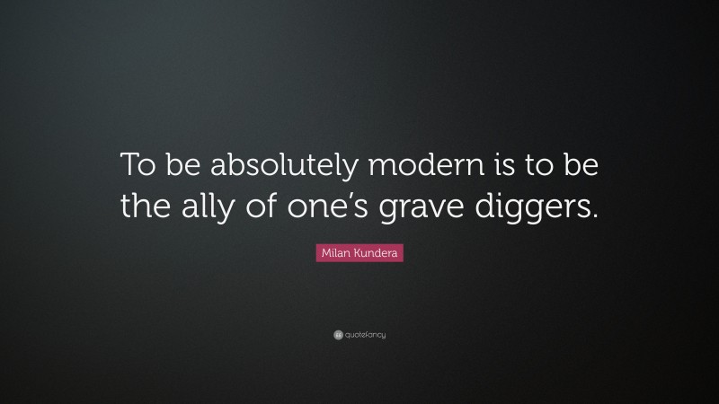 Milan Kundera Quote: “To be absolutely modern is to be the ally of one’s grave diggers.”