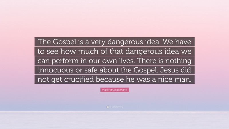 Walter Brueggemann Quote: “The Gospel is a very dangerous idea. We have to see how much of that dangerous idea we can perform in our own lives. There is nothing innocuous or safe about the Gospel. Jesus did not get crucified because he was a nice man.”