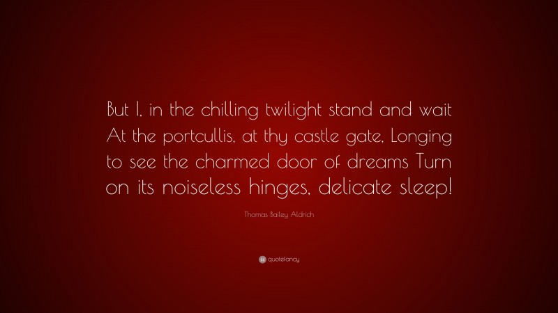 Thomas Bailey Aldrich Quote: “But I, in the chilling twilight stand and wait At the portcullis, at thy castle gate, Longing to see the charmed door of dreams Turn on its noiseless hinges, delicate sleep!”