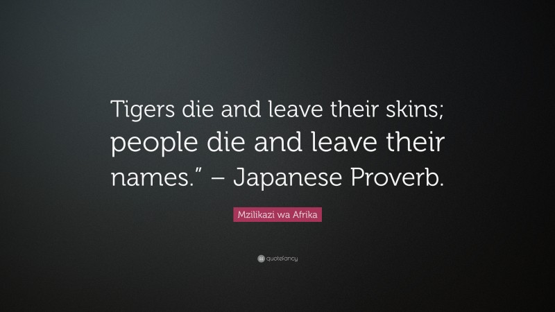 Mzilikazi wa Afrika Quote: “Tigers die and leave their skins; people die and leave their names.” – Japanese Proverb.”