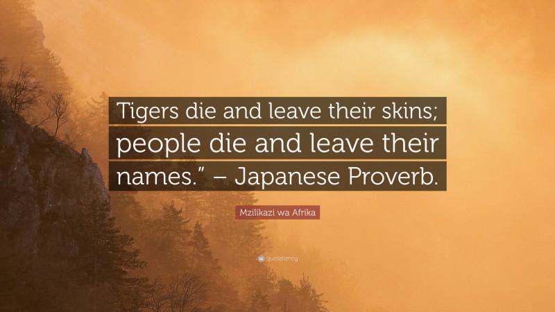 Mzilikazi wa Afrika Quote: “Tigers die and leave their skins; people die and leave their names.” – Japanese Proverb.”