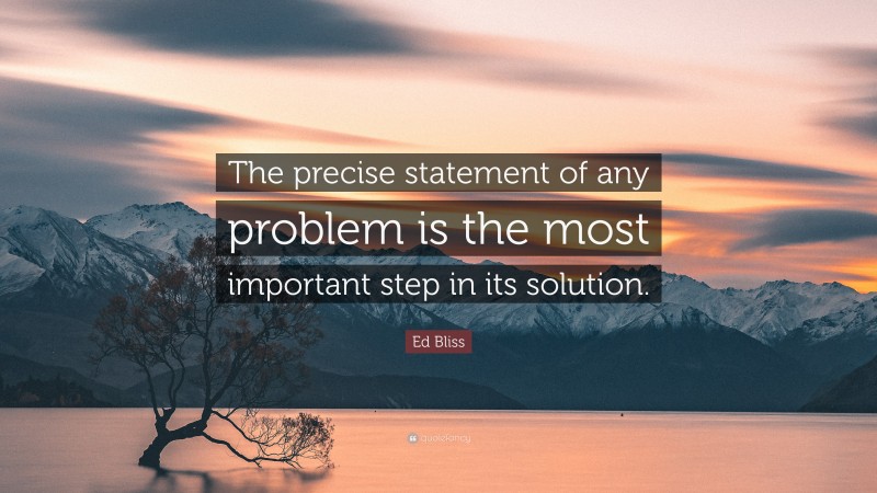 Ed Bliss Quote: “The precise statement of any problem is the most important step in its solution.”