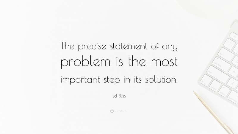 Ed Bliss Quote: “The precise statement of any problem is the most important step in its solution.”