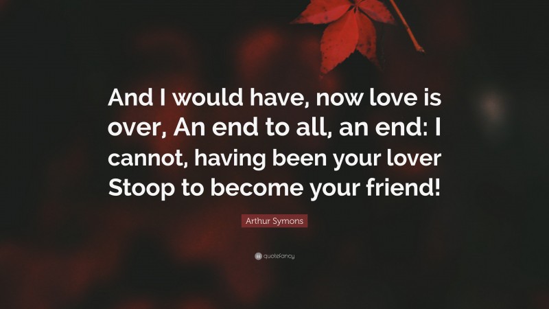 Arthur Symons Quote: “And I would have, now love is over, An end to all, an end: I cannot, having been your lover Stoop to become your friend!”