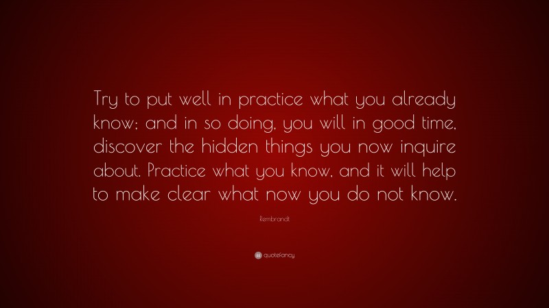 Rembrandt Quote: “Try to put well in practice what you already know; and in so doing, you will in good time, discover the hidden things you now inquire about. Practice what you know, and it will help to make clear what now you do not know.”