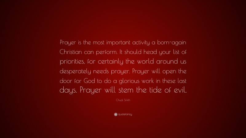 Chuck Smith Quote: “Prayer is the most important activity a born-again Christian can perform. It should head your list of priorities, for certainly the world around us desperately needs prayer. Prayer will open the door for God to do a glorious work in these last days. Prayer will stem the tide of evil.”