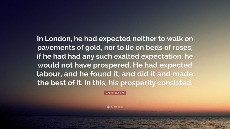 Charles Dickens Quote: “In London, he had expected neither to walk on pavements of gold, nor to lie on beds of roses; if he had had any such exalted expectation, he would not have prospered. He had expected labour, and he found it, and did it and made the best of it. In this, his prosperity consisted.”