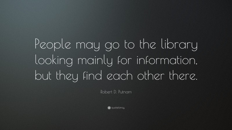 Robert D. Putnam Quote: “People may go to the library looking mainly for information, but they find each other there.”