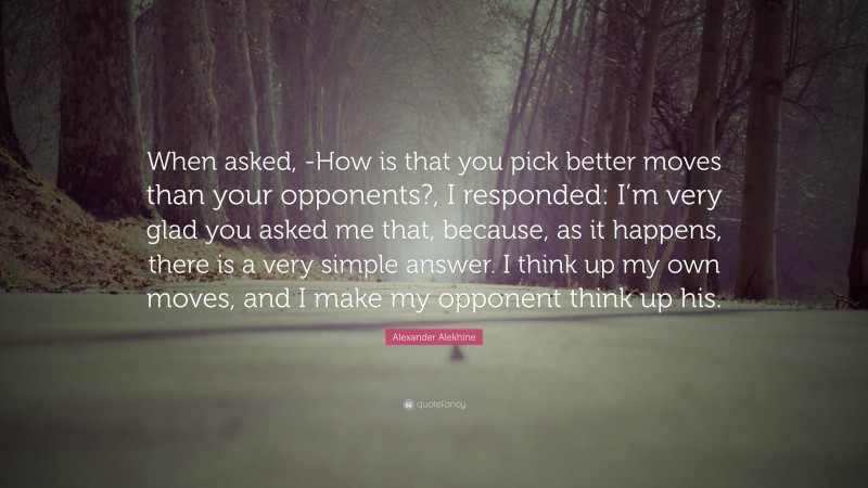 Alexander Alekhine Quote: “When asked, -How is that you pick better moves than your opponents?, I responded: I’m very glad you asked me that, because, as it happens, there is a very simple answer. I think up my own moves, and I make my opponent think up his.”