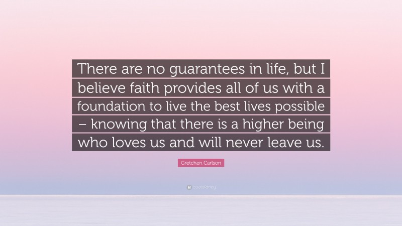 Gretchen Carlson Quote: “There are no guarantees in life, but I believe faith provides all of us with a foundation to live the best lives possible – knowing that there is a higher being who loves us and will never leave us.”