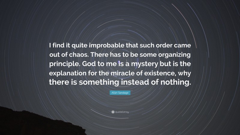 Allan Sandage Quote: “I find it quite improbable that such order came out of chaos. There has to be some organizing principle. God to me is a mystery but is the explanation for the miracle of existence, why there is something instead of nothing.”