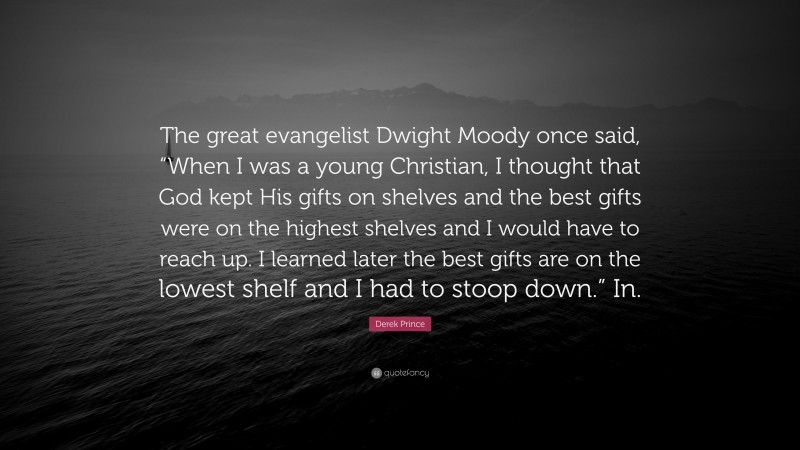Derek Prince Quote: “The great evangelist Dwight Moody once said, “When I was a young Christian, I thought that God kept His gifts on shelves and the best gifts were on the highest shelves and I would have to reach up. I learned later the best gifts are on the lowest shelf and I had to stoop down.” In.”