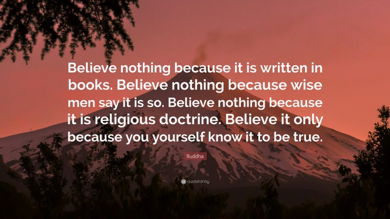 Buddha Quote: “Believe nothing because it is written in books. Believe nothing because wise men say it is so. Believe nothing because it is religious doctrine. Believe it only because you yourself know it to be true.”