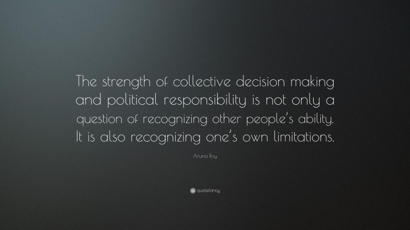 Aruna Roy Quote: “The strength of collective decision making and political responsibility is not only a question of recognizing other people’s ability. It is also recognizing one’s own limitations.”