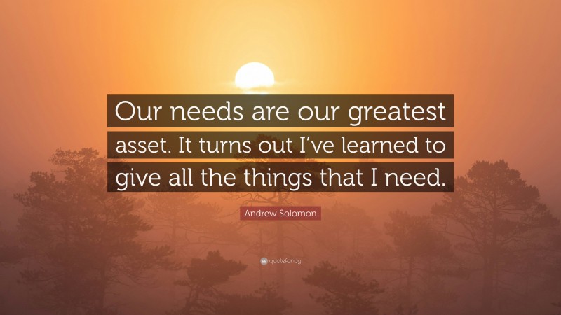 Andrew Solomon Quote: “Our needs are our greatest asset. It turns out I’ve learned to give all the things that I need.”