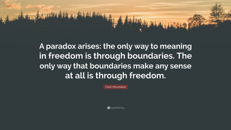 Clark Moustakas Quote: “A paradox arises: the only way to meaning in freedom is through boundaries. The only way that boundaries make any sense at all is through freedom.”