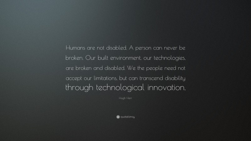 Hugh Herr Quote: “Humans are not disabled. A person can never be broken. Our built environment, our technologies, are broken and disabled. We the people need not accept our limitations, but can transcend disability through technological innovation.”