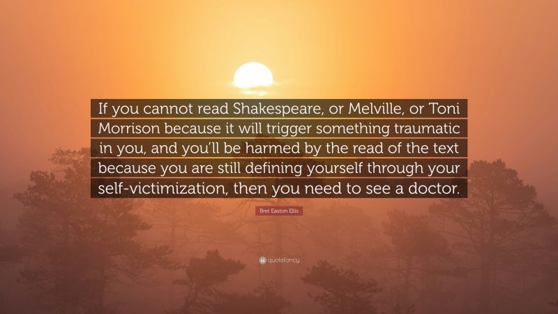 Bret Easton Ellis Quote: “If you cannot read Shakespeare, or Melville, or Toni Morrison because it will trigger something traumatic in you, and you’ll be harmed by the read of the text because you are still defining yourself through your self-victimization, then you need to see a doctor.”