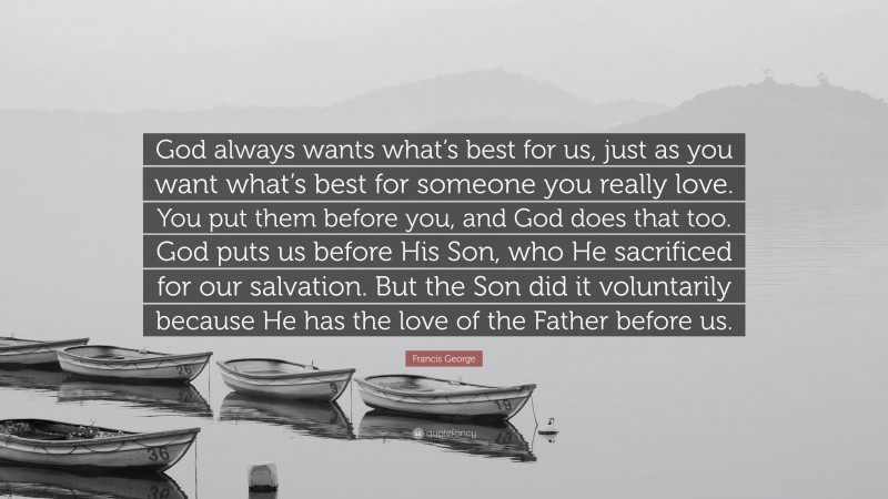Francis George Quote: “God always wants what’s best for us, just as you want what’s best for someone you really love. You put them before you, and God does that too. God puts us before His Son, who He sacrificed for our salvation. But the Son did it voluntarily because He has the love of the Father before us.”