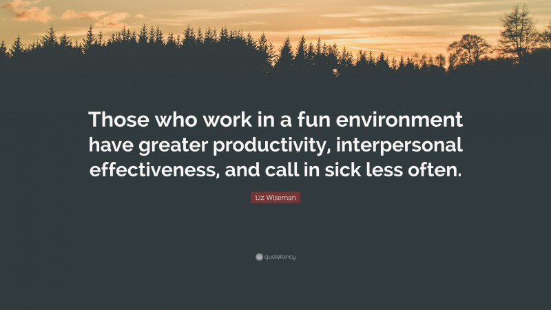 Liz Wiseman Quote: “Those who work in a fun environment have greater productivity, interpersonal effectiveness, and call in sick less often.”