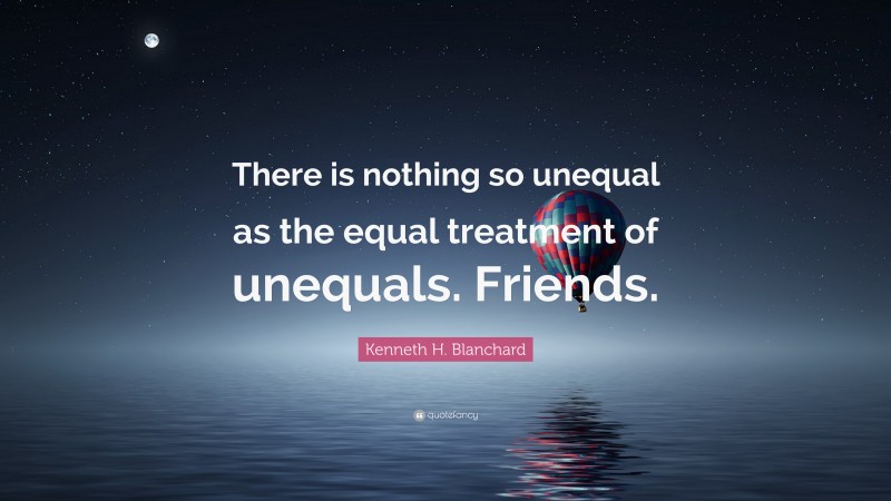 Kenneth H. Blanchard Quote: “There is nothing so unequal as the equal treatment of unequals. Friends.”