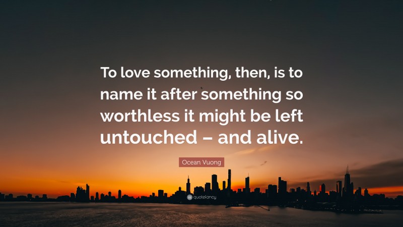 Ocean Vuong Quote: “To love something, then, is to name it after something so worthless it might be left untouched – and alive.”