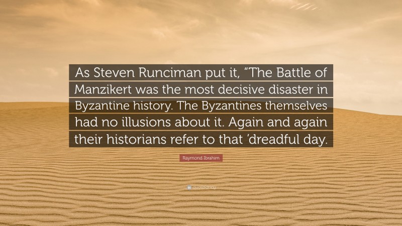 Raymond Ibrahim Quote: “As Steven Runciman put it, “The Battle of Manzikert was the most decisive disaster in Byzantine history. The Byzantines themselves had no illusions about it. Again and again their historians refer to that ’dreadful day.”