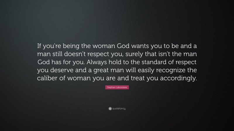 Stephan Labossiere Quote: “If you’re being the woman God wants you to be and a man still doesn’t respect you, surely that isn’t the man God has for you. Always hold to the standard of respect you deserve and a great man will easily recognize the caliber of woman you are and treat you accordingly.”