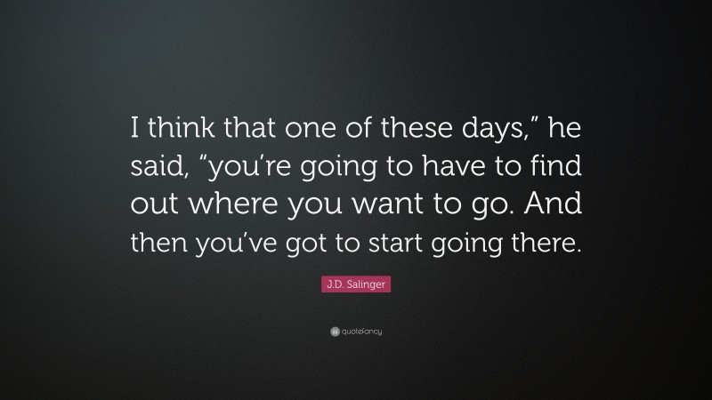 J.D. Salinger Quote: “I think that one of these days,” he said, “you’re going to have to find out where you want to go. And then you’ve got to start going there.”