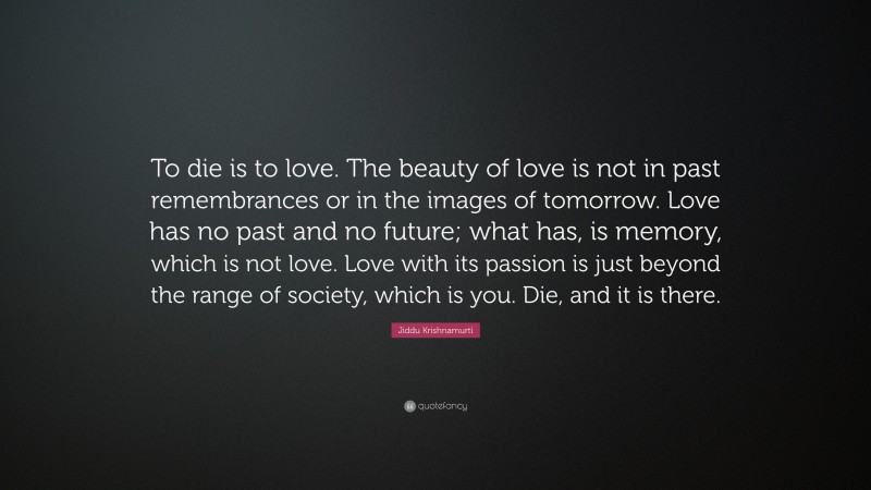 Jiddu Krishnamurti Quote: “To die is to love. The beauty of love is not in past remembrances or in the images of tomorrow. Love has no past and no future; what has, is memory, which is not love. Love with its passion is just beyond the range of society, which is you. Die, and it is there.”