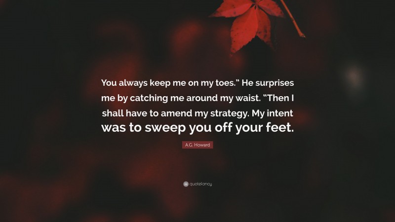 A.G. Howard Quote: “You always keep me on my toes.” He surprises me by catching me around my waist. “Then I shall have to amend my strategy. My intent was to sweep you off your feet.”