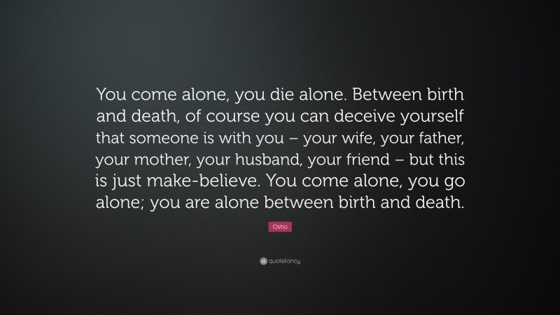 Osho Quote: “You come alone, you die alone. Between birth and death, of course you can deceive yourself that someone is with you – your wife, your father, your mother, your husband, your friend – but this is just make-believe. You come alone, you go alone; you are alone between birth and death.”