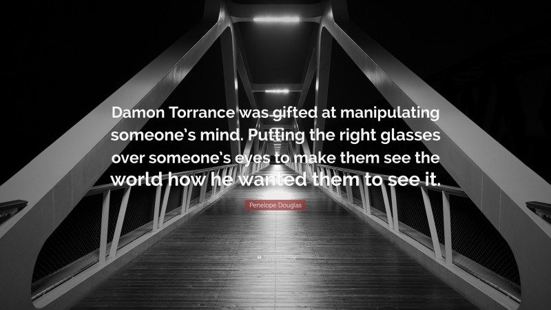 Penelope Douglas Quote: “Damon Torrance was gifted at manipulating someone’s mind. Putting the right glasses over someone’s eyes to make them see the world how he wanted them to see it.”