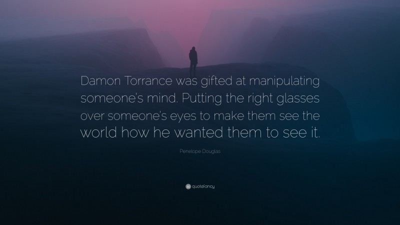 Penelope Douglas Quote: “Damon Torrance was gifted at manipulating someone’s mind. Putting the right glasses over someone’s eyes to make them see the world how he wanted them to see it.”