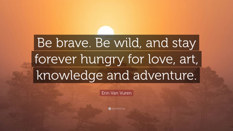 Erin Van Vuren Quote: “Be brave. Be wild, and stay forever hungry for love, art, knowledge and adventure.”