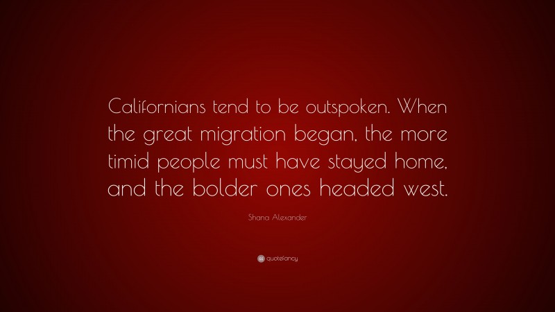 Shana Alexander Quote: “Californians tend to be outspoken. When the great migration began, the more timid people must have stayed home, and the bolder ones headed west.”